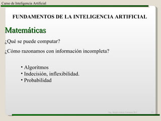 Ing. Sergio Garza Carranza M.C. Curso de Inteligencia Artificial FUNDAMENTOS DE LA INTELIGENCIA ARTIFICIAL Matemáticas ¿Qué se puede computar? ¿Cómo razonamos con información incompleta? Algoritmos Indecisión, inflexibilidad. Probabilidad 