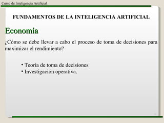 Curso de Inteligencia Artificial FUNDAMENTOS DE LA INTELIGENCIA ARTIFICIAL Economía ¿Cómo se debe llevar a cabo el proceso de toma de decisiones para maximizar el rendimiento? Teoría de toma de decisiones Investigación operativa. 