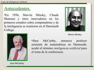 Curso de Inteligencia Artificial Antecedentes. En 1956, Marvin Minsky, Claude Shannon y otros innovadores en los primeros estudios sobre computadoras y de la inteligencia se reunieron en el Darmouth College. Jhon McCarhty Jhon McCarthy, entonces profesor asistente de matemáticas en Darmouth, acuñó el término  inteligencia artificial  para el tema de la conferencia. Marvin Minsky 