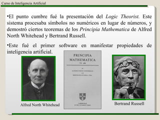 Curso de Inteligencia Artificial El punto cumbre fué la presentación del  Logic Theorist.  Este sistema procesaba símbolos no numéricos en lugar de números, y demostró ciertos teoremas de los  Principia Mathematica  de Alfred North Whitehead y Bertrand Russell. Este fué el primer software en manifestar propiedades de inteligencia artificial. Alfred North Whitehead Bertrand Russell 