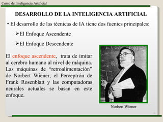 Curso de Inteligencia Artificial DESARROLLO DE LA INTELIGENCIA ARTIFICIAL El desarrollo de las técnicas de IA tiene dos fuentes principales: El Enfoque Ascendente El Enfoque Descendente El  enfoque ascendente ,  trata de imitar al cerebro humano al nivel de máquina. Las máquinas de “retroalimentación” de Norbert Wiener, el Perceptrón de Frank Rosenblatt y las computadoras neurales actuales se basan en este enfoque. Norbert Wiener 