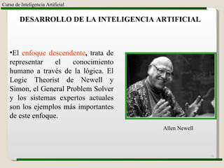 Curso de Inteligencia Artificial DESARROLLO DE LA INTELIGENCIA ARTIFICIAL   El  enfoque descendente ,  trata de representar el conocimiento humano a través de la lógica. El Logic Theorist de Newell y Simon, el General Problem Solver y los sistemas expertos actuales son los ejemplos más importantes de este enfoque. Allen Newell 