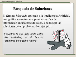 Curso de Inteligencia Artificial Búsqueda de Soluciones El término  búsqueda  aplicado a la Inteligencia Artificial, no significa encontrar una pieza específica de información en una base de datos, sino buscar las soluciones de un problema. Por ejemplo : Encontrar la ruta más corta entre dos ciudades, o el famoso “problema del agente viajero” 