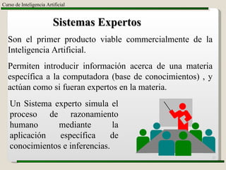 Curso de Inteligencia Artificial Sistemas Expertos Son el primer producto viable commercialmente de la Inteligencia Artificial. Permiten introducir información acerca de una materia específica a la computadora (base de conocimientos) , y actúan como si fueran expertos en la materia. Un Sistema experto simula el proceso de razonamiento humano mediante la aplicación específica de conocimientos e inferencias. 