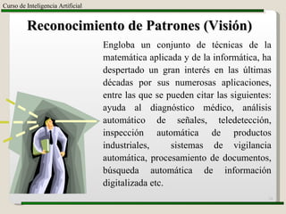 Curso de Inteligencia Artificial Reconocimiento de Patrones (Visión) Engloba un conjunto de técnicas de la matemática aplicada y de la informática, ha despertado un gran interés en las últimas décadas por sus numerosas aplicaciones, entre las que se pueden citar las siguientes: ayuda al diagnóstico médico, análisis automático de señales, teledetección, inspección automática de productos industriales,  sistemas de vigilancia automática, procesamiento de documentos, búsqueda automática de información digitalizada etc. 