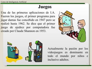 Curso de Inteligencia Artificial Juegos Una de las primeras aplicaciones de I.A. Fueron los juegos, el primer programa para jugar damas fue concebido en 1947 pero se realizó hasta 1962. Se dice que el primer juego de ajedrez por computadora fue creado por Claude Shannon en 1953. Actualmente la pasión por los videojuegos es dominante en todo el mundo por niños e inclusive adultos. 