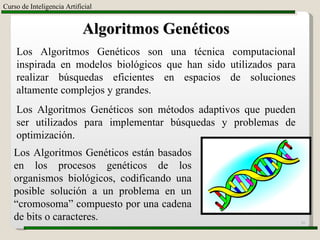 Curso de Inteligencia Artificial Algoritmos Genéticos Los Algoritmos Genéticos son una técnica computacional inspirada en modelos biológicos que han sido utilizados para realizar búsquedas eficientes en espacios de soluciones altamente complejos y grandes. Los Algoritmos Genéticos son métodos adaptivos que pueden ser utilizados para implementar búsquedas y problemas de optimización. Los Algoritmos Genéticos están basados en los procesos genéticos de los organismos biológicos, codificando una posible solución a un problema en un “cromosoma” compuesto por una cadena de bits o caracteres. 