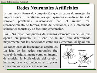 Ing. Sergio Garza Carranza M.C. Curso de Inteligencia Artificial Redes Neuronales Artificiales Es una nueva forma de computación que es capaz de manejar las imprecisiones e incertidumbres que aparecen cuando se trata de resolver problemas relacionados con el mundo real (reconocimiento de formas, toma de decisiones, etc..), ofreciendo soluciones robustas y de fácil implementación.  Las RNA están compuestas de muchos elementos sencillos que operan en paralelo, el diseño de la red está determinado mayormente por las conexiones entre sus elementos. Al igual que las conexiones de las neuronas cerebrales.   La idea de las redes neuronales fue concebida originalmente como un intento de modelar la biofisiología del cerebro humano, esto es, entender y explicar como funciona y opera el cerebro. 