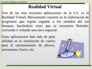 Curso de Inteligencia Artificial Realidad Virtual Una de las mas recientes aplicaciones de la I.A. es la Realidad Virtual. Básicamente consiste en la elaboración de programas que logran engañar a los sentidos del ser humano, haciéndolo creer que se encuentra flotando, corriendo o volando una nave espacial. Estas aplicaciones han sido de gran utilidad en la simulación de vuelos para el entrenamiento de pilotos, astronautas, buzos, etc. 