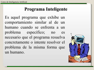 Curso de Inteligencia Artificial Programa Inteligente Es aquel programa que exhibe un comportamiento similar al de un humano cuando se enfrenta a un problema específico; no es necesario que el programa resuelva concretamente o intente resolver el problema de la misma forma que un humano. 