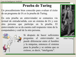 Curso de Inteligencia Artificial Prueba de Turing Un procedimiento bien conocido para evaluar el éxito de un programa de IA es la prueba de Turing.  En esta prueba un entrevistador se comunica vía textual de entrada/salida, con un sistema de IA y con otra persona que participa en la prueba. El entrevistador no se da cuenta cuál respuesta viene de la computadora y cuál de la otra persona.  Si después de hacer suficientes preguntas el entrevistador no puede diferenciar entre el hombre y la máquina, entonces el sistema pasa la prueba y se estima que es exitoso, es decir, “inteligente”. Allan Turing 