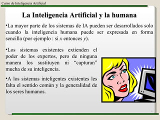 Curso de Inteligencia Artificial La Inteligencia Artificial y la humana La mayor parte de los sistemas de IA pueden ser desarrollados solo cuando la inteligencia humana puede ser expresada en forma sencilla (por ejemplo : si  x  entonces  y ). Los sistemas existentes extienden el poder de los expertos, pero de ninguna manera los sustituyen ni “capturan” mucha de su inteligencia. A los sistemas inteligentes existentes les falta el sentido común y la generalidad de los seres humanos. 
