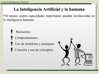 Ing. Sergio Garza Carranza M.C. Curso de Inteligencia Artificial La Inteligencia Artificial y la humana Al menos cuatro capacidades importantes quedan involucradas en la inteligencia humana : Raciocinio. Comportamiento. Uso de metáforas y analogías. Creación y uso de conceptos.   