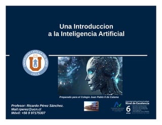 Una Introduccion
a la Inteligencia Artificial
Profesor: Ricardo Pérez Sánchez.
Mail:rperez@ucn.cl
Móvil: +56 9 97175307
Preparado para el Colegio Juan Pablo II de Calama
 