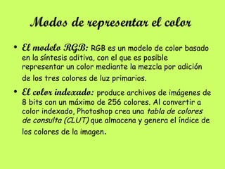Modos de representar el color
• El modelo RGB: RGB es un modelo de color basado
en la síntesis aditiva, con el que es posible
representar un color mediante la mezcla por adición
de los tres colores de luz primarios.
• El color indexado: produce archivos de imágenes de
8 bits con un máximo de 256 colores. Al convertir a
color indexado, Photoshop crea una tabla de colores
de consulta (CLUT) que almacena y genera el índice de
los colores de la imagen.
 