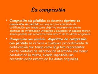 La compresión
• Compresión sin pérdida: Se denomina algoritmo de
compresión sin pérdida a cualquier procedimiento de
codificación que tenga como objetivo representar cierta
cantidad de información utilizando u ocupando un espacio menor,
siendo posible una reconstrucción exacta de los datos originales.
• Compresión con pérdida: Algoritmo de compresión
con pérdida se refiere a cualquier procedimiento de
codificación que tenga como objetivo representar
cierta cantidad de información utilizando una menor
cantidad de la misma, siendo imposible una
reconstrucción exacta de los datos originales.
 