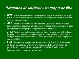 Formatos de imágenes en mapa de bits
- BMP: Puede tener millones de colores pero no se puede comprimir, por lo que
suelen ser archivos muy pesados. Creado por Microsoft para usarse en Windows.
Cada vez menos utilizado.
- GIF: Puede contener hasta 256 colores. La ventaja del GIF es que
puede contener pequeñas animaciones y transparencias. Es muy utilizado
en Internet para logotipos, pequeñas animaciones, etc.
- JPG: Puede tener millones de colores. Es el formato más utilizado en
Internet para transmitir imágenes por su capacidad de compresión, la
cual puede ser mucha (perdiendo calidad) o muy exacta para no perder
mucha calidad.
- PNG: Formato a medio camino entre el JPG y el GIF. Permite
millones de colores y tiene una capacidad de compresión sin
perdida (al comprimirse, no pierde calidad). Puede tener
transparencias pero no animaciones.
 