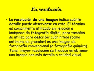 La resolución
• La resolución de una imagen indica cuánto
detalle puede observarse en esta. El término
es comúnmente utilizado en relación a
imágenes de fotografía digital, pero también
se utiliza para describir cuán nítida (como
antónimo de granular) es una imagen de
fotografía convencional (o fotografía química).
Tener mayor resolución se traduce en obtener
una imagen con más detalle o calidad visual.
 