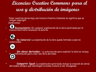 . Licencias Creative Commons para el
uso y distribución de imágenes
Poner vuestras obras bajo una licencia Creative Commons no significa que no
tengan copyright.
Condiciones:
• Reconocimiento: En cualquier explotación de la obra autorizada por la
licencia hará falta reconocer la autoría.
• No Comercial: La explotación de la obra queda limitada a usos no
comerciales.
• Sin obras derivadas: La autorización para explotar la obra no incluye
la transformación para crear una obra derivada.
• Compartir Igual: La explotación autorizada incluye la creación de obras
derivadas siempre que mantengan la misma licencia al ser divulgadas.
 