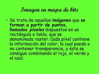 Imagen en mapa de bits
• Se trata de aquellas imágenes que se
forman a partir de puntos,
llamados píxeles dispuestos en un
rectángulo o tabla, que se
denominada raster. Cada píxel contiene
la información del color, la cual puede o
no contener transparencia, y ésta se
consigue combinando el rojo, el verde y
el azul.
 