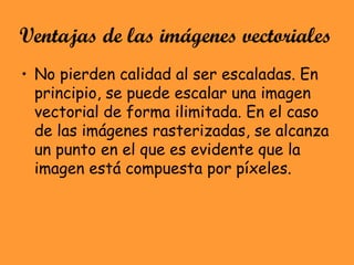 Ventajas de las imágenes vectoriales
• No pierden calidad al ser escaladas. En
principio, se puede escalar una imagen
vectorial de forma ilimitada. En el caso
de las imágenes rasterizadas, se alcanza
un punto en el que es evidente que la
imagen está compuesta por píxeles.
 