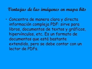 Ventajas de las imágenes en mapa bits
• Concentra de manera clara y directa
información compleja PDF: sirve para
libros, documentos de textos y gráficos,
hipervínculos, etc. Es un formato de
documentos que está bastante
extendido, pero se debe contar con un
lector de PDFs.
 