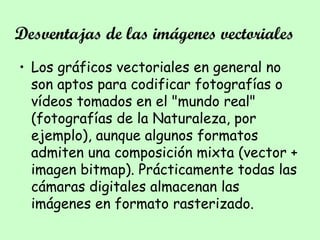 Desventajas de las imágenes vectoriales
• Los gráficos vectoriales en general no
son aptos para codificar fotografías o
vídeos tomados en el "mundo real"
(fotografías de la Naturaleza, por
ejemplo), aunque algunos formatos
admiten una composición mixta (vector +
imagen bitmap). Prácticamente todas las
cámaras digitales almacenan las
imágenes en formato rasterizado.
 
