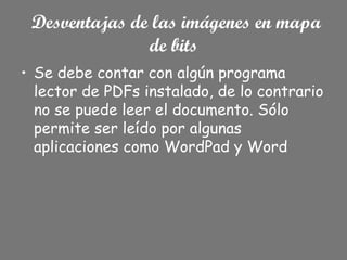 Desventajas de las imágenes en mapa
de bits
• Se debe contar con algún programa
lector de PDFs instalado, de lo contrario
no se puede leer el documento. Sólo
permite ser leído por algunas
aplicaciones como WordPad y Word
 