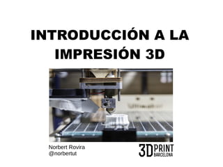 INTRODUCCIÓN A LA 
IMPRESIÓN 3D 
Norbert Rovira 
@norbertut 
 