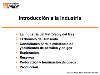 Introducción a la Industria
 La industria del Petróleo y del Gas
 El dominio del subsuelo
 Condiciones para la existencia de
yacimientos de petróleo y de gas
 Exploración
 Reservas
 Perforación y terminación de pozos
 Producción
Buenos Aires, 16 de diciembre de 2003
 