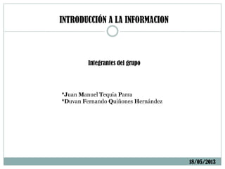 INTRODUCCIÓN A LA INFORMACION
Integrantes del grupo
*Juan Manuel Tequia Parra
*Duvan Fernando Quiñones Hernández
18/05/2013
 