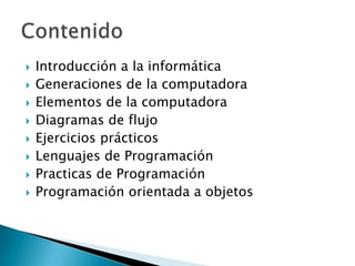    Introducción a la informática
   Generaciones de la computadora
   Elementos de la computadora
   Diagramas de flujo
   Ejercicios prácticos
   Lenguajes de Programación
   Practicas de Programación
   Programación orientada a objetos
 