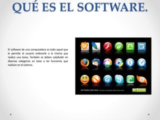 QUÉ ES EL SOFTWARE.
El software de una computadora es todo aquel que
le permite al usuario ordenarle a la misma que
realice una tarea. También se deben subdividir en
diversas categorías en base a las funciones que
realizan en el sistema.
 