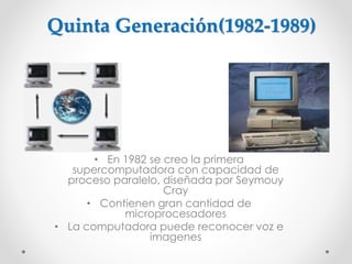 • En 1982 se creo la primera
supercomputadora con capacidad de
proceso paralelo, diseñada por Seymouy
Cray
• Contienen gran cantidad de
microprocesadores
• La computadora puede reconocer voz e
imagenes
Quinta Generación(1982-1989)
 