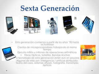 Sexta Generación
• Esta generación comienza a partir de los años ’90 hasta
actualidad
• Cientos de microprocesadores trabajando al mismo
tiempo
• Ejecuta millón y millones de operaciones aritméticas
• Fibras Opticas, Satelites, Bandas Anchas
• La tecnología de esta generación están aun en proceso
• Algunas de ellas son: inteligencia / artificial distribuida;
teoría del caos, sistemas difusos, holografía, transistores
ópticos
 
