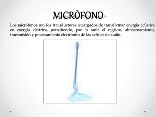 Los micrófonos son los transductores encargados de transformar energía acústica
en energía eléctrica, permitiendo, por lo tanto el registro, almacenamiento,
transmisión y procesamiento electrónico de las señales de audio.
 