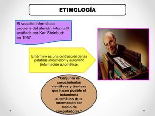 ETIMOLOGÍA
“Conjunto de
conocimientos
científicos y técnicas
que hacen posible el
tratamiento
automático de la
información por
medio de
computadoras.”
El término es una contracción de las
palabras information y automatic
(información automática).
El vocablo informática
proviene del alemán informatik
acuñado por Karl Steinbuch
en 1957.
 
