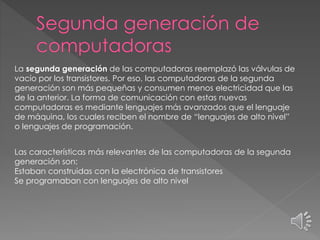 La segunda generación de las computadoras reemplazó las válvulas de
vacío por los transistores. Por eso, las computadoras de la segunda
generación son más pequeñas y consumen menos electricidad que las
de la anterior. La forma de comunicación con estas nuevas
computadoras es mediante lenguajes más avanzados que el lenguaje
de máquina, los cuales reciben el nombre de “lenguajes de alto nivel”
o lenguajes de programación.
Las características más relevantes de las computadoras de la segunda
generación son:
Estaban construidas con la electrónica de transistores
Se programaban con lenguajes de alto nivel
 