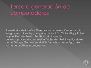 A mediados de los años 60 se produjo la invención del circuito
integrado o microchip, por parte de Jack St. Claire Kilby y Robert
Noyce. Después llevó a Ted Hoff a la invención
del microprocesador, en Intel. A finales de 1960, investigadores
como George Gamow en el ADN formaban un código, otra
forma de codificar o programar.
 