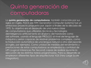 La quinta generación de computadoras, también conocida por sus
siglas en inglés, FGCS (de Fifth Generation Computer Systems) fue un
ambicioso proyecto propuesto por Japón a finales de la década de
1970. Su objetivo era el desarrollo de una nueva clase
de computadoras que utilizarían técnicas y tecnologías
deinteligencia artificial tanto en el plano del hardware como
del software, usando el lenguaje PROLOG al nivel del lenguaje de
máquina y serían capaces de resolver problemas complejos, como
la traducción automática de una lengua natural a otra (del japonés
al inglés, por ejemplo). Como unidad de medida del rendimiento y
prestaciones de estas computadoras se empleaba la cantidad de
LIPS (Logical Inferences Per Second) capaz de realizar durante la
ejecución de las distintas tareas programadas. Para su desarrollo se
emplearon diferentes tipos de arquitecturas VLSI (Very Large Scale
Integration).
 