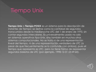 Tiempo Unix o Tiempo POSIX es un sistema para la descripción de
instantes de tiempo: se define como la cantidad de segundos
transcurridos desde la medianoche UTC del 1 de enero de 1970, sin
contar segundos intercalares. Es universalmente usado no solo
en sistemas operativos tipo-Unix, sino también en muchos otros
sistemas computacionales. No se trata ni de una representación
lineal del tiempo, ni de una representación verdadera de UTC (a
pesar de que frecuentemente se lo confunde con ambos), pues el
tiempo que representa es UTC, pero no tiene forma de representar
segundos bisiestos de UTC (por ejemplo, 1998-12-31 23:59:60).
 