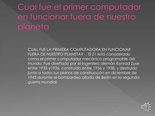 CUAL FUE LA PRIMERA COMPUTADORA EN FUNCIONAR
FUERA DE NUESTRO PLANETA? El Z1 está considerado
como el primer computador mecánico programable del
mundo. Fue diseñado por el ingeniero alemán Konrad Zuse
entre 1935 y1936, construido entre 1936 y 1938, y destruido
junto a todos sus planos de construcción en diciembre de
1943 durante el bombardeo aliado de Berlín en la segunda
guerra mundial.
 