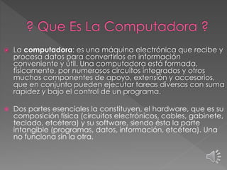  La computadora: es una máquina electrónica que recibe y
procesa datos para convertirlos en información
conveniente y útil. Una computadora está formada,
físicamente, por numerosos circuitos integrados y otros
muchos componentes de apoyo, extensión y accesorios,
que en conjunto pueden ejecutar tareas diversas con suma
rapidez y bajo el control de un programa.
 Dos partes esenciales la constituyen, el hardware, que es su
composición física (circuitos electrónicos, cables, gabinete,
teclado, etcétera) y su software, siendo ésta la parte
intangible (programas, datos, información, etcétera). Una
no funciona sin la otra.
 