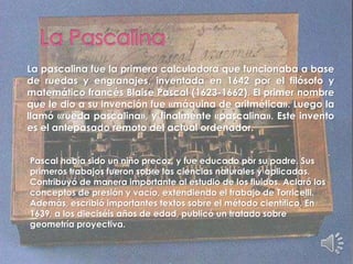 La pascalina fue la primera calculadora que funcionaba a base
de ruedas y engranajes, inventada en 1642 por el filósofo y
matemático francés Blaise Pascal (1623-1662). El primer nombre
que le dio a su invención fue «máquina de aritmética». Luego la
llamó «rueda pascalina», y finalmente «pascalina». Este invento
es el antepasado remoto del actual ordenador.
Pascal había sido un niño precoz, y fue educado por su padre. Sus
primeros trabajos fueron sobre las ciencias naturales y aplicadas.
Contribuyó de manera importante al estudio de los fluidos. Aclaró los
conceptos de presión y vacío, extendiendo el trabajo de Torricelli.
Además, escribió importantes textos sobre el método científico. En
1639, a los dieciséis años de edad, publicó un tratado sobre
geometría proyectiva.
 