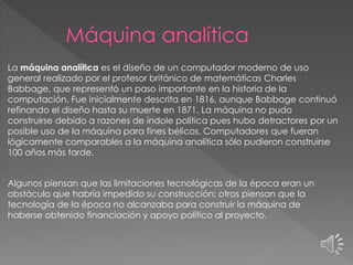 La máquina analítica es el diseño de un computador moderno de uso
general realizado por el profesor británico de matemáticas Charles
Babbage, que representó un paso importante en la historia de la
computación. Fue inicialmente descrita en 1816, aunque Babbage continuó
refinando el diseño hasta su muerte en 1871. La máquina no pudo
construirse debido a razones de índole política pues hubo detractores por un
posible uso de la máquina para fines bélicos. Computadores que fueran
lógicamente comparables a la máquina analítica sólo pudieron construirse
100 años más tarde.
Algunos piensan que las limitaciones tecnológicas de la época eran un
obstáculo que habría impedido su construcción; otros piensan que la
tecnología de la época no alcanzaba para construir la máquina de
haberse obtenido financiación y apoyo político al proyecto.
 
