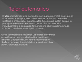 El telar o tejador de tejer, construido con madera o metal, en el que se
colocan unos hilos paralelos, denominados urdimbres, que deben
sujetarse a ambos lados para tensarlos (función que suelen cumplir las
pesas) y mediante un mecanismo, estos hilos son elevados
individualmente o en grupos, formando una abertura denominada
calada, a través de la cual pasa la trama.
Puede ser artesanal o industrial. Los telares artesanales
se clasifican en tres grandes familias: bastidores,
verticales y horizontales. Los telares industriales se
clasifican según el tipo de tejido que producen; hay
planos, circulares, triaxiales.
 