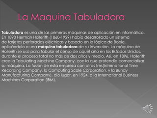 Tabuladora es una de las primeras máquinas de aplicación en informática.
En 1890 Herman Hollerith (1860-1929) había desarrollado un sistema
de tarjetas perforadas eléctricas y basado en la lógica de Boole,
aplicándolo a una máquina tabuladora de su invención. La máquina de
Hollerith se usó para tabular el censo de aquel año en los Estados Unidos,
durante el proceso total no más de dos años y medio. Así, en 1896, Hollerith
crea la Tabulating Machine Company, con la que pretendía comercializar
su máquina. La fusión de esta empresa con otras tres(International Time
Recording Company, la Computing Scale Corporation, y la Bundy
Manufacturing Company), dio lugar, en 1924, a la International Business
Machines Corporation (IBM).
 