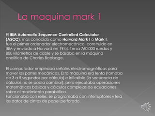 El IBM Automatic Sequence Controlled Calculator
(ASCC), más conocido como Harvard Mark I o Mark I,
fue el primer ordenador electromecánico, construido en
IBM y enviado a Harvard en 1944. Tenía 760.000 ruedas y
800 kilómetros de cable y se basaba en la máquina
analítica de Charles Babbage.
El computador empleaba señales electromagnéticas para
mover las partes mecánicas. Esta máquina era lenta (tomaba
de 3 a 5 segundos por cálculo) e inflexible (la secuencia de
cálculos no se podía cambiar); pero ejecutaba operaciones
matemáticas básicas y cálculos complejos de ecuaciones
sobre el movimiento parabólico.
Funcionaba con relés, se programaba con interruptores y leía
los datos de cintas de papel perforado.
 