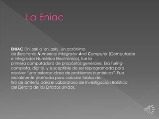 ENIAC ('ini.æk o ˈɛni.æk), un acrónimo
de Electronic Numerical Integrator And Computer (Computador
e Integrador Numérico Electrónico), fue la
primera computadora de propósitos generales. Era Turing-
completa, digital, y susceptible de ser reprogramada para
resolver “una extensa clase de problemas numéricos”. Fue
inicialmente diseñada para calcular tablas de
tiro de artillería para el Laboratorio de Investigación Balística
del Ejército de los Estados Unidos.
 