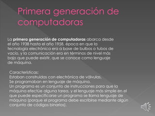 La primera generación de computadoras abarca desde
el año 1938 hasta el año 1958, época en que la
tecnología electrónica era a base de bulbos o tubos de
vacío, y la comunicación era en términos de nivel más
bajo que puede existir, que se conoce como lenguaje
de máquina.
Características:
Estaban construidas con electrónica de válvulas.
Se programaban en lenguaje de máquina.
Un programa es un conjunto de instrucciones para que la
máquina efectúe alguna tarea, y el lenguaje más simple en el
que puede especificarse un programa se llama lenguaje de
máquina (porque el programa debe escribirse mediante algún
conjunto de códigos binarios).
 